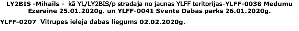 LY2BIS -Mihails -  kā YL/LY2BIS/p stradaja no jaunas YLFF teritorijas-YLFF-0038 Medumu Ezeraine 25.01.2020g. un YLFF-0041 Svente Dabas parks 26.01.2020g.
YLFF-0207  Vitrupes ieleja dabas liegums 02.02.2020g.